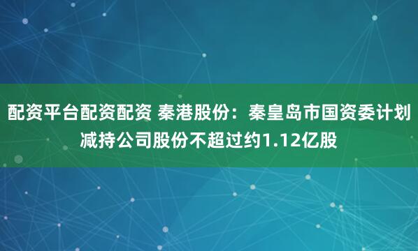 配资平台配资配资 秦港股份：秦皇岛市国资委计划减持公司股份不超过约1.12亿股