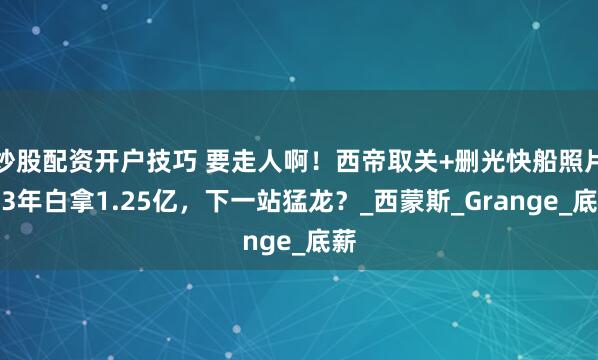 炒股配资开户技巧 要走人啊！西帝取关+删光快船照片，3年白拿1.25亿，下一站猛龙？_西蒙斯_Grange_底薪