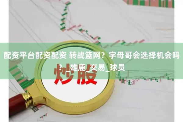 配资平台配资配资 转战篮网？字母哥会选择机会吗？_雄鹿_交易_球员