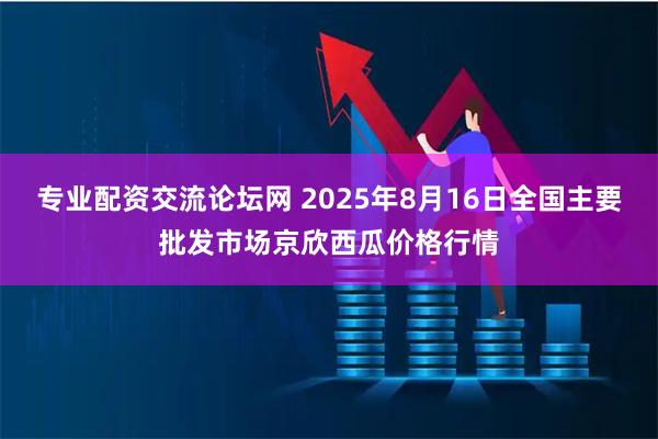 专业配资交流论坛网 2025年8月16日全国主要批发市场京欣西瓜价格行情