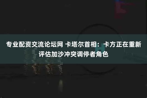 专业配资交流论坛网 卡塔尔首相：卡方正在重新评估加沙冲突调停者角色