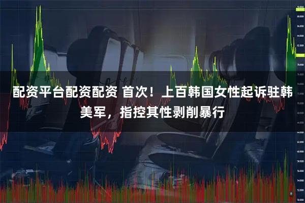 配资平台配资配资 首次！上百韩国女性起诉驻韩美军，指控其性剥削暴行