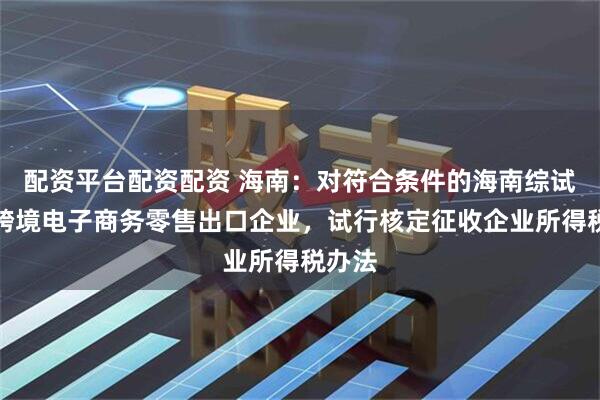 配资平台配资配资 海南：对符合条件的海南综试区内跨境电子商务零售出口企业，试行核定征收企业所得税办法
