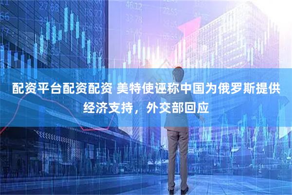 配资平台配资配资 美特使诬称中国为俄罗斯提供经济支持，外交部回应