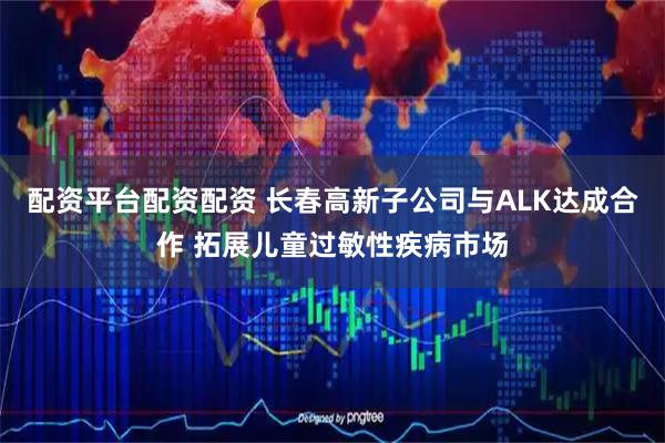 配资平台配资配资 长春高新子公司与ALK达成合作 拓展儿童过敏性疾病市场
