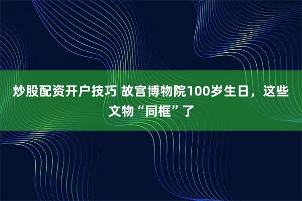 炒股配资开户技巧 故宫博物院100岁生日，这些文物“同框”了