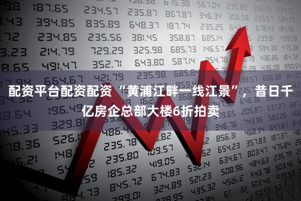 配资平台配资配资 “黄浦江畔一线江景”，昔日千亿房企总部大楼6折拍卖