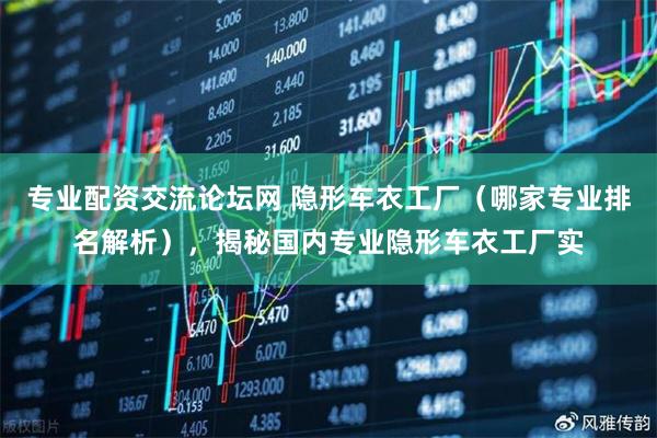 专业配资交流论坛网 隐形车衣工厂（哪家专业排名解析），揭秘国内专业隐形车衣工厂实