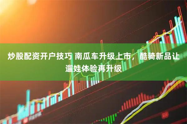 炒股配资开户技巧 南瓜车升级上市，酷骑新品让遛娃体验再升级