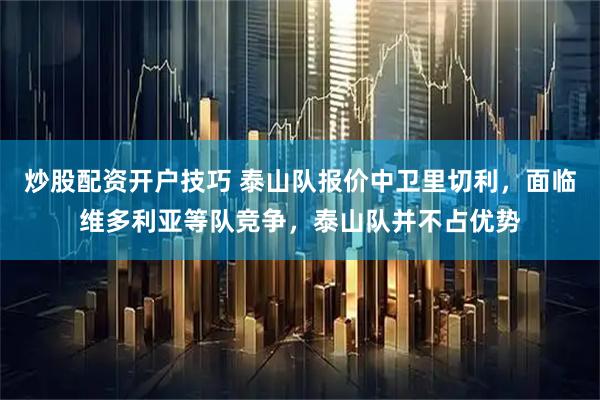 炒股配资开户技巧 泰山队报价中卫里切利，面临维多利亚等队竞争，泰山队并不占优势