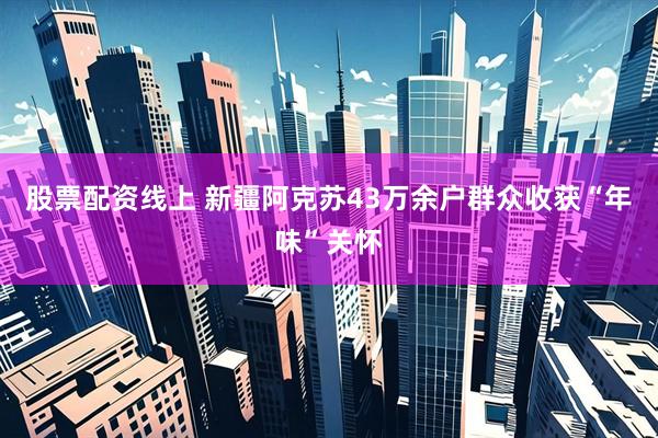 股票配资线上 新疆阿克苏43万余户群众收获“年味”关怀
