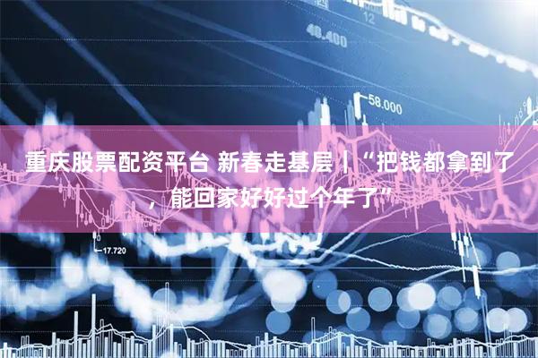 重庆股票配资平台 新春走基层｜“把钱都拿到了，能回家好好过个年了”