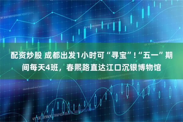 配资炒股 成都出发1小时可“寻宝”!“五一”期间每天4班，春熙路直达江口沉银博物馆