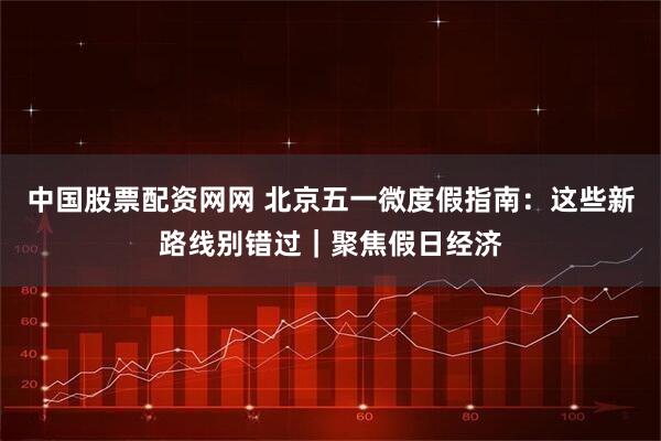 中国股票配资网网 北京五一微度假指南：这些新路线别错过｜聚焦假日经济
