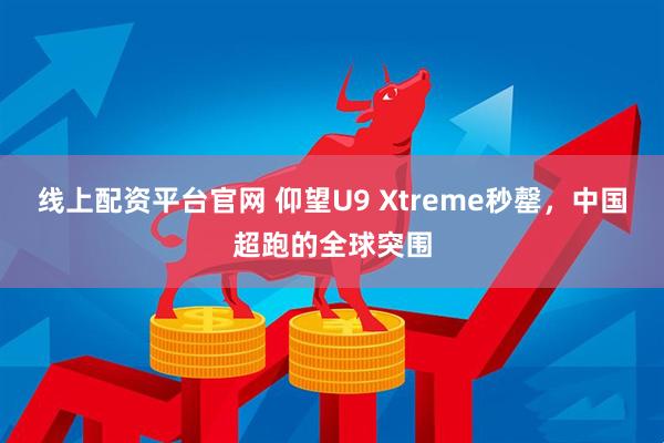 线上配资平台官网 仰望U9 Xtreme秒罄，中国超跑的全球突围