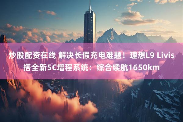 炒股配资在线 解决长假充电难题！理想L9 Livis搭全新5C增程系统：综合续航1650km