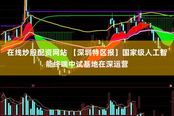 在线炒股配资网站 【深圳特区报】国家级人工智能终端中试基地在深运营