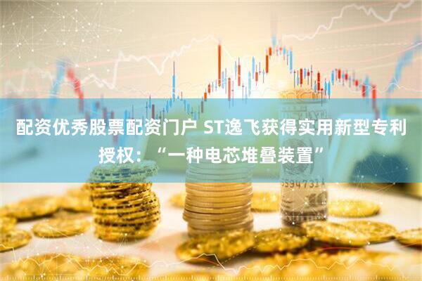 配资优秀股票配资门户 ST逸飞获得实用新型专利授权：“一种电芯堆叠装置”