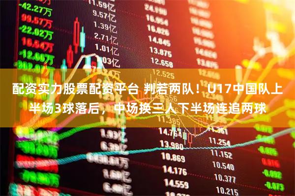 配资实力股票配资平台 判若两队！U17中国队上半场3球落后，中场换三人下半场连追两球