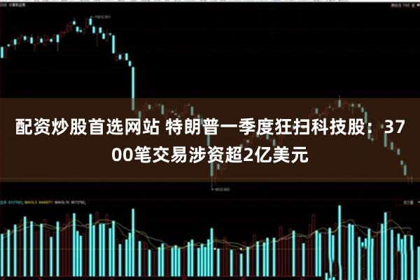 配资炒股首选网站 特朗普一季度狂扫科技股：3700笔交易涉资超2亿美元