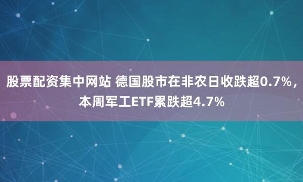 股票配资集中网站 德国股市在非农日收跌超0.7%，本周军工ETF累跌超4.7%