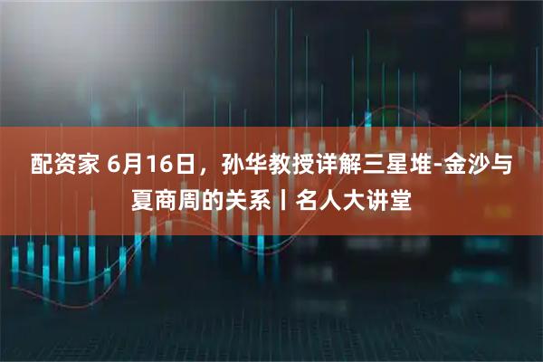 配资家 6月16日，孙华教授详解三星堆-金沙与夏商周的关系丨名人大讲堂