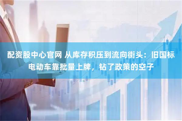 配资股中心官网 从库存积压到流向街头：旧国标电动车靠批量上牌，钻了政策的空子