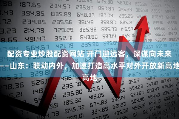 配资专业炒股配资网站 开门迎远客，深谋向未来——山东：联动内外，加速打造高水平对外开放新高地